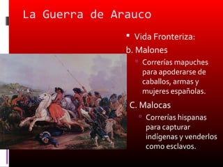 La Guerra de Arauco
                Vida Fronteriza:
               b. Malones
                  Correrías mapuches
                   para apoderarse de
                   caballos, armas y
                   mujeres españolas.
               C. Malocas
                   Correrías hispanas
                    para capturar
                    indígenas y venderlos
                    como esclavos.
 