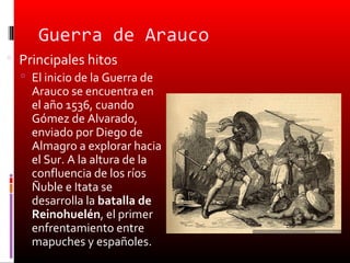 Guerra de Arauco
 Principales hitos
   El inicio de la Guerra de
    Arauco se encuentra en
    el año 1536, cuando
    Gómez de Alvarado,
    enviado por Diego de
    Almagro a explorar hacia
    el Sur. A la altura de la
    confluencia de los ríos
    Ñuble e Itata se
    desarrolla la batalla de
    Reinohuelén, el primer
    enfrentamiento entre
    mapuches y españoles.
 