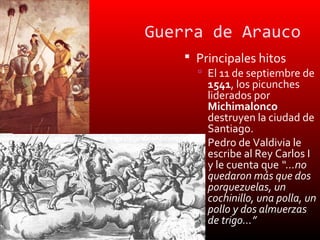 Guerra de Arauco
     Principales hitos
       El 11 de septiembre de
        1541, los picunches
        liderados por
        Michimalonco
        destruyen la ciudad de
        Santiago.
       Pedro de Valdivia le
        escribe al Rey Carlos I
        y le cuenta que “…no
        quedaron más que dos
        porquezuelas, un
        cochinillo, una polla, un
        pollo y dos almuerzas
        de trigo…”
 