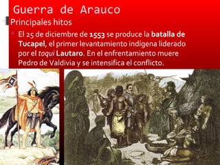 Guerra de Arauco
 Principales hitos
   El 25 de diciembre de 1553 se produce la batalla de
    Tucapel, el primer levantamiento indígena liderado
    por el toqui Lautaro. En el enfrentamiento muere
    Pedro de Valdivia y se intensifica el conflicto.
 