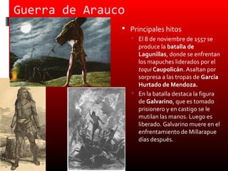 Guerra de Arauco
                Principales hitos
                    El 8 de noviembre de 1557 se
                     produce la batalla de
                     Lagunillas, donde se enfrentan
                     los mapuches liderados por el
                     toqui Caupolicán. Asaltan por
                     sorpresa a las tropas de García
                     Hurtado de Mendoza.
                    En la batalla destaca la figura
                     de Galvarino, que es tomado
                     prisionero y en castigo se le
                     mutilan las manos. Luego es
                     liberado. Galvarino muere en el
                     enfrentamiento de Millarapue
                     días después.
 