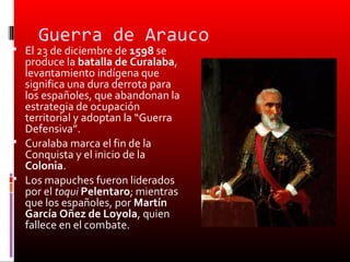 Guerra de Arauco
 El 23 de diciembre de 1598 se
  produce la batalla de Curalaba,
  levantamiento indígena que
  significa una dura derrota para
  los españoles, que abandonan la
  estrategia de ocupación
  territorial y adoptan la “Guerra
  Defensiva”.
 Curalaba marca el fin de la
  Conquista y el inicio de la
  Colonia.
 Los mapuches fueron liderados
  por el toqui Pelentaro; mientras
  que los españoles, por Martín
  García Oñez de Loyola, quien
  fallece en el combate.
 