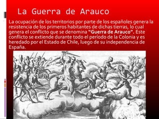 La Guerra de Arauco
 La ocupación de los territorios por parte de los españoles genera la
  resistencia de los primeros habitantes de dichas tierras, lo cual
  genera el conflicto que se denomina “Guerra de Arauco”. Este
  conflicto se extiende durante todo el período de la Colonia y es
  heredado por el Estado de Chile, luego de su independencia de
  España.
 