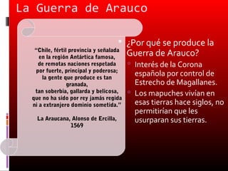 La Guerra de Arauco

                                       ¿Por qué se produce la
   “Chile, fértil provincia y señalada
     en la región Antártica famosa,
                                         Guerra de Arauco?
    de remotas naciones respetada         Interés de la Corona
   por fuerte, principal y poderosa;
      la gente que produce es tan
                                           española por control de
                 granada,                  Estrecho de Magallanes.
   tan soberbia, gallarda y belicosa,     Los mapuches vivían en
  que no ha sido por rey jamás regida
  ni a extranjero dominio sometida.”       esas tierras hace siglos, no
                                           permitirían que les
    La Araucana, Alonso de Ercilla,        usurparan sus tierras.
                1569
 