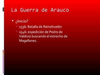 La Guerra de Arauco
 ¿Inicio?
   1536: Batalla de Reinohuelén
   1546: expedición de Pedro de
    Valdivia buscando el estrecho de
    Magallanes.
 
