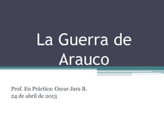 La Guerra de
Arauco
Prof. En Práctica: Oscar Jara B.
24 de abril de 2013
 