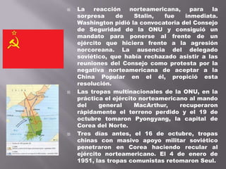    La   reacción     norteamericana,    para  la
    sorpresa     de    Stalin,  fue    inmediata.
    Washington pidió la convocatoria del Consejo
    de Seguridad de la ONU y consiguió un
    mandato para ponerse al frente de un
    ejército que hiciera frente a la agresión
    norcoreana. La ausencia del delegado
    soviético, que había rechazado asistir a las
    reuniones del Consejo como protesta por la
    negativa norteamericana de aceptar a la
    China Popular en el él, propició esta
    resolución.
   Las tropas multinacionales de la ONU, en la
    práctica el ejército norteamericano al mando
    del    general     MacArthur,    recuperaron
    rápidamente el terreno perdido y el 19 de
    octubre tomaron Pyongyang, la capital de
    Corea del Norte.
   Tres días antes, el 16 de octubre, tropas
    chinas con masivo apoyo militar soviético
    penetraron en Corea haciendo recular al
    ejército norteamericano. El 4 de enero de
    1951, las tropas comunistas retomaron Seul.
 