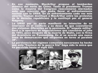    En ese momento, MacArthur propuso el bombardeo
    atómico del norte de China. Tanto el presidente Truman
    como la mayoría del Congreso reaccionaron alarmados
    ante una reacción que podía llevar al enfrentamiento
    nuclear con la URSS. En un enfrentamiento cada vez más
    abierto, Truman destituyó a MacArthur entre las protestas
    de la derecha republicano y lo sustituyó por el general
    Ridgway.
   La URSS por su parte manifestó su intención de no
    intervenir en el conflicto y su deseo de que coexistieran
    dos sistemas diferentes en la península. El "empate militar"
    llevó a la apertura de negociaciones que concluirán el julio
    de 1953, poco después de la muerte de Stalin, con la firma
    del Armisticio en Panmunjong. En él se acordó una nueva
    línea de demarcación que serpentea en torno al paralelo
    38º.
   La pervivencia del régimen comunista norcoreano ha hecho
    que esta "frontera de la guerra fría" haya sido la única que
    ha pervivido hasta el siglo XXI.
 