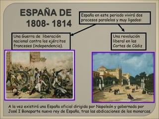 A la vez existirá una España oficial dirigida por Napoleón y gobernada por
José I Bonaparte nuevo rey de España, tras las abdicaciones de los monarcas.
España en este periodo vivirá dos
procesos paralelos y muy ligados:
Una Guerra de liberación
nacional contra los ejércitos
franceses (independencia).
Una revolución
liberal en las
Cortes de Cádiz
 