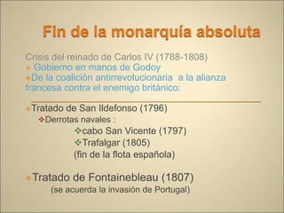 Crisis del reinado de Carlos IV (1788-1808)
 Gobierno en manos de Godoy
De la coalición antirrevolucionaria a la alianza
francesa contra el enemigo británico:
Tratado de San Ildefonso (1796)
Derrotas navales :
cabo San Vicente (1797)
Trafalgar (1805)
(fin de la flota española)
Tratado de Fontainebleau (1807)
(se acuerda la invasión de Portugal)
 