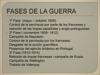  1º Fase (mayo – octubre 1808)
Control de la península por parte de los franceses y
reacción de las tropas españolas y anglo-portuguesas:
 2ª Fase ( noviembre 1808- 1812)
Campaña de Napoleón
Control de la península por los franceses.
Desgaste de la acción guerrillera
Presencia del ejército británico en Portugal.
 3ª Fase (1812-1814)
Retirada de tropas francesas –campaña de Rusia-
Campaña de Wellington.
 Tratado de Valençay
 