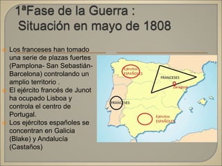  Los franceses han tomado
una serie de plazas fuertes
(Pamplona- San Sebastián-
Barcelona) controlando un
amplio territorio .
 El ejército francés de Junot
ha ocupado Lisboa y
controla el centro de
Portugal.
 Los ejércitos españoles se
concentran en Galicia
(Blake) y Andalucía
(Castaños)
 