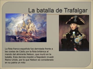 La flota franco-española fue derrotada frente a
las costas de Cádiz por la flota británica al
mando del almirante Nelson, que murió en la
batalla. Esta derrota impidió a Napoleón invadir
Reino Unido, por lo que Nelson es considerado
en su patria un mito
 