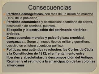  Pérdidas demográficas, con más de un millón de muertos
(10% de la población).
 Pérdidas económicas y destrucción: abandono de tierras,
destrucción de caminos, puentes.
 El expolio y la destrucción del patrimonio histórico-
artístico.
 Consecuencias morales y psicológicas: crueldad,
venganzas... Surge un nuevo tipo de militar y guerrillero,
decisivo en el futuro acontecer político.
 Políticas: una auténtica revolución, las Cortes de Cádiz
y la Constitución de 1812, el enfrentamiento entre
liberales y absolutistas, la descomposición del Antiguo
Régimen y el estímulo a la emancipación de las colonias
americanas.
 
