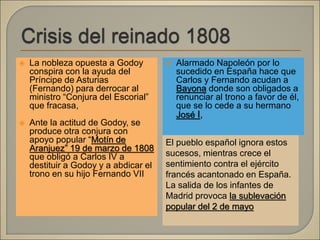  La nobleza opuesta a Godoy
conspira con la ayuda del
Príncipe de Asturias
(Fernando) para derrocar al
ministro “Conjura del Escorial”
que fracasa,
 Ante la actitud de Godoy, se
produce otra conjura con
apoyo popular “Motín de
Aranjuez” 19 de marzo de 1808
que obligó a Carlos IV a
destituir a Godoy y a abdicar el
trono en su hijo Fernando VII
 Alarmado Napoleón por lo
sucedido en España hace que
Carlos y Fernando acudan a
Bayona donde son obligados a
renunciar al trono a favor de él,
que se lo cede a su hermano
José I,
El pueblo español ignora estos
sucesos, mientras crece el
sentimiento contra el ejército
francés acantonado en España.
La salida de los infantes de
Madrid provoca la sublevación
popular del 2 de mayo
 
