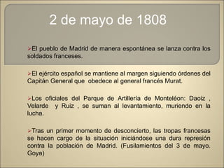 El pueblo de Madrid de manera espontánea se lanza contra los
soldados franceses.
El ejército español se mantiene al margen siguiendo órdenes del
Capitán General que obedece al general francés Murat.
Los oficiales del Parque de Artillería de Monteléon: Daoiz ,
Velarde y Ruiz , se suman al levantamiento, muriendo en la
lucha.
Tras un primer momento de desconcierto, las tropas francesas
se hacen cargo de la situación iniciándose una dura represión
contra la población de Madrid. (Fusilamientos del 3 de mayo.
Goya)
2 de mayo de 1808
 