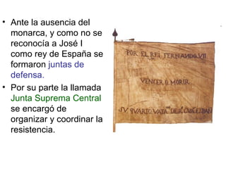 Ante la ausencia del monarca, y como no se reconocía a José I como rey de España se formaron  juntas de defensa. Por su parte la llamada  Junta Suprema Central  se encargó de organizar y coordinar la resistencia. 