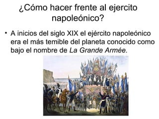 ¿Cómo hacer frente al ejercito napoleónico? A inicios del siglo XIX el ejército napoleónico era el más temible del planeta conocido como bajo el nombre de  La Grande Armée. 