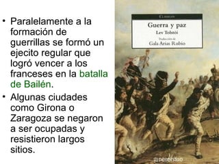 Paralelamente a la formación de guerrillas se formó un ejecito regular que logró vencer a los franceses en la  batalla de Bailén . Algunas ciudades como Girona o Zaragoza se negaron a ser ocupadas y resistieron largos sitios. 