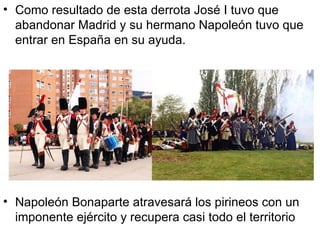 Como resultado de esta derrota José I tuvo que abandonar Madrid y su hermano Napoleón tuvo que entrar en España en su ayuda. Napoleón Bonaparte atravesará los pirineos con un imponente ejército y recupera casi todo el territorio 