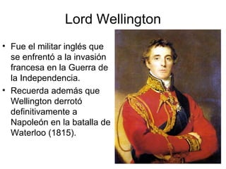 Lord Wellington Fue el militar inglés que se enfrentó a la invasión francesa en la Guerra de la Independencia. Recuerda además que Wellington derrotó definitivamente a Napoleón en la batalla de Waterloo (1815). 