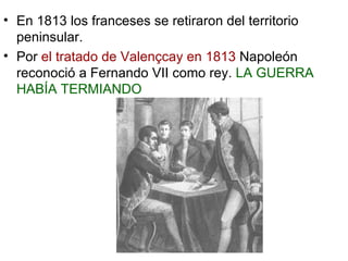 En 1813 los franceses se retiraron del territorio peninsular.  Por  el tratado de Valençcay en 1813  Napoleón reconoció a Fernando VII como rey.  LA GUERRA HABÍA TERMIANDO 