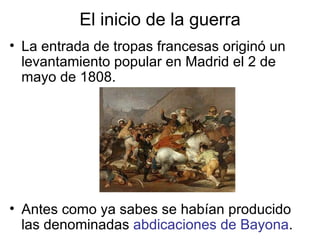 El inicio de la guerra La entrada de tropas francesas originó un levantamiento popular en Madrid el 2 de mayo de 1808. Antes como ya sabes se habían producido las denominadas  abdicaciones de Bayona . 