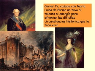 Carlos IV, casado con María
Luisa de Parma no tuvo ni
talento ni energía para
afrontar las difíciles
circunstancias histórica que le
tocó vivir
En Julio de 1789 estalla la
Revolución Francesa, hecho
que condicionará totalmente la
política española
 