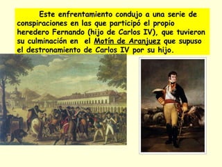 Este enfrentamiento condujo a una serie de
conspiraciones en las que participó el propio
heredero Fernando (hijo de Carlos IV), que tuvieron
su culminación en el Motín de Aranjuez que supuso
el destronamiento de Carlos IV por su hijo.
 