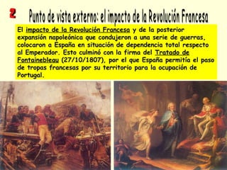 El impacto de la Revolución Francesa y de la posterior
expansión napoleónica que condujeron a una serie de guerras,
colocaron a España en situación de dependencia total respecto
al Emperador. Esto culminó con la firma del Tratado de
Fontainebleau (27/10/1807), por el que España permitía el paso
de tropas francesas por su territorio para la ocupación de
Portugal.
 