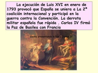 La ejecución de Luis XVI en enero de
1793 provocó que España se uniera a La 2ª
coalición internacional y participó en la
guerra contra la Convención. La derrota
militar española fue rápida . Carlos IV firmó
la Paz de Basilea con Francia
Godoy presentando la Paz a Carlos IV
 