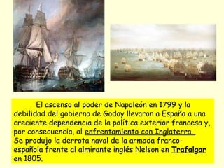 El ascenso al poder de Napoleón en 1799 y la
debilidad del gobierno de Godoy llevaron a España a una
creciente dependencia de la política exterior francesa y,
por consecuencia, al enfrentamiento con Inglaterra.
Se produjo la derrota naval de la armada franco-
española frente al almirante inglés Nelson en Trafalgar
en 1805.
 