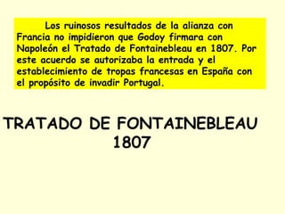 Los ruinosos resultados de la alianza con
Francia no impidieron que Godoy firmara con
Napoleón el Tratado de Fontainebleau en 1807. Por
este acuerdo se autorizaba la entrada y el
establecimiento de tropas francesas en España con
el propósito de invadir Portugal.
TRATADO DE FONTAINEBLEAU
1807
 