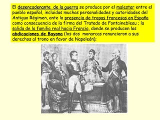 El desencadenante de la guerradesencadenante de la guerra se produce por el malestar entre el
pueblo español, incluidas muchas personalidades y autoridades del
Antiguo Régimen, ante la presencia de tropas francesas en España
como consecuencia de la firma del Tratado de Fontainebleau ; la
salida de la familia real hacia Francia, donde se producen las
abdicaciones de Bayona (los dos monarcas renunciaron a sus
derechos al trono en favor de Napoleón);
 