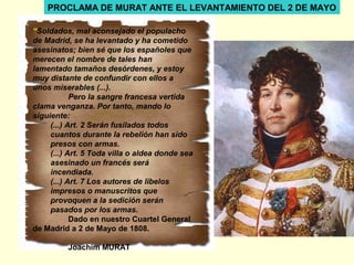 “Soldados, mal aconsejado el populacho
de Madrid, se ha levantado y ha cometido
asesinatos; bien sé que los españoles que
merecen el nombre de tales han
lamentado tamaños desórdenes, y estoy
muy distante de confundir con ellos a
unos miserables (...).
Pero la sangre francesa vertida
clama venganza. Por tanto, mando lo
siguiente:
(...) Art. 2 Serán fusilados todos
cuantos durante la rebelión han sido
presos con armas.
(...) Art. 5 Toda villa o aldea donde sea
asesinado un francés será
incendiada.
(...) Art. 7 Los autores de libelos
impresos o manuscritos que
provoquen a la sedición serán
pasados por los armas.
Dado en nuestro Cuartel General
de Madrid a 2 de Mayo de 1808.
Joachim MURAT
PROCLAMA DE MURAT ANTE EL LEVANTAMIENTO DEL 2 DE MAYO
 
