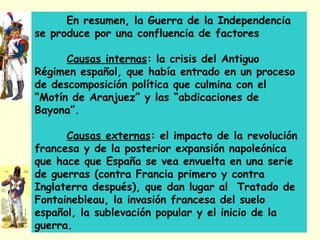 En resumen, la Guerra de la Independencia
se produce por una confluencia de factores
Causas internas: la crisis del Antiguo
Régimen español, que había entrado en un proceso
de descomposición política que culmina con el
“Motín de Aranjuez” y las “abdicaciones de
Bayona”.
Causas externas: el impacto de la revolución
francesa y de la posterior expansión napoleónica
que hace que España se vea envuelta en una serie
de guerras (contra Francia primero y contra
Inglaterra después), que dan lugar al Tratado de
Fontainebleau, la invasión francesa del suelo
español, la sublevación popular y el inicio de la
guerra.
 
