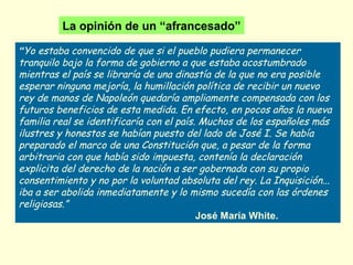 “Yo estaba convencido de que si el pueblo pudiera permanecer
tranquilo bajo la forma de gobierno a que estaba acostumbrado
mientras el país se libraría de una dinastía de la que no era posible
esperar ninguna mejoría, la humillación política de recibir un nuevo
rey de manos de Napoleón quedaría ampliamente compensada con los
futuros beneficios de esta medida. En efecto, en pocos años la nueva
familia real se identificaría con el país. Muchos de los españoles más
ilustres y honestos se habían puesto del lado de José I. Se había
preparado el marco de una Constitución que, a pesar de la forma
arbitraria con que había sido impuesta, contenía la declaración
explicita del derecho de la nación a ser gobernada con su propio
consentimiento y no por la voluntad absoluta del rey. La Inquisición...
iba a ser abolida inmediatamente y lo mismo sucedía con las órdenes
religiosas.”
José María White.
La opinión de un “afrancesado”
 
