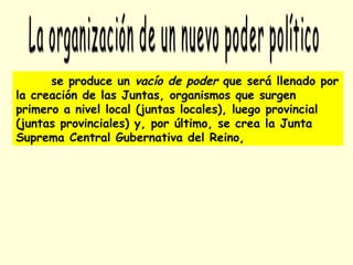 se produce un vacío de poder que será llenado por
la creación de las Juntas, organismos que surgen
primero a nivel local (juntas locales), luego provincial
(juntas provinciales) y, por último, se crea la Junta
Suprema Central Gubernativa del Reino,
 