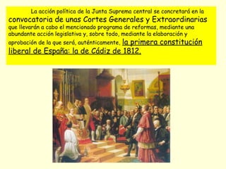 La acción política de la Junta Suprema central se concretará en la
convocatoria de unas Cortes Generales y Extraordinarias
que llevarán a cabo el mencionado programa de reformas, mediante una
abundante acción legislativa y, sobre todo, mediante la elaboración y
aprobación de la que será, auténticamente, la primera constitución
liberal de España: la de Cádiz de 1812.
 