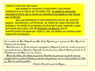 Llaman la atención dos cosas:
-que aunque se reconoce la autoridad y legitimidad
monárquica en la figura de Fernando VII, se asume la soberanía
nacional en tanto que la Junta se considera encargada en sus tareas
por la Nación.
-que, paralelamente al enfrentamiento militar de carácter
popular, nacionalista y antifrancés, se toman las ideas liberales del
enemigo y se diseña un programa revolucionario que responde a unos
principios parecidos a los del Estatuto de Bayona (Carta
Constitucional otorgada por José I), que, en cambio se rechaza como
imposición extranjera.
En el nombre de Dios Todopoderoso: Don Josef Napoleón, por la gracia de Dios, Rey de las
Españas y de las Indias:
Habiendo oído a la Junta nacional, congregada en Bayona de orden de nuestro muy caro y
muy amado hermano Napoleón, Emperador de los franceses y Rey de Italia, protector de la
Confederación del Rhin, etc., etc., etcétera.
Hemos decretado y decretamos la presente Constitución, para que se guarde como ley
fundamental de nuestros Estados y como base del pacto que une a nuestros pueblos con Nos,
y a Nos con nuestros pueblos.
Estatuto Constitucional de Bayona
 