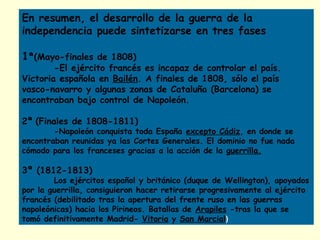 En resumen, el desarrollo de la guerra de la
independencia puede sintetizarse en tres fases
1ª(Mayo-finales de 1808)
-El ejército francés es incapaz de controlar el país.
Victoria española en Bailén. A finales de 1808, sólo el país
vasco-navarro y algunas zonas de Cataluña (Barcelona) se
encontraban bajo control de Napoleón.
2ª (Finales de 1808-1811)
-Napoleón conquista toda España excepto Cádiz, en donde se
encontraban reunidas ya las Cortes Generales. El dominio no fue nada
cómodo para los franceses gracias a la acción de la guerrilla.
3ª (1812-1813)
Los ejércitos español y británico (duque de Wellington), apoyados
por la guerrilla, consiguieron hacer retirarse progresivamente al ejército
francés (debilitado tras la apertura del frente ruso en las guerras
napoleónicas) hacia los Pirineos. Batallas de Arapiles -tras la que se
tomó definitivamente Madrid- Vitoria y San Marcial)
 