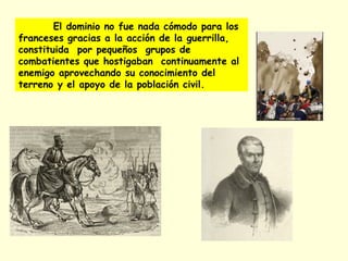 El dominio no fue nada cómodo para los
franceses gracias a la acción de la guerrilla,
constituida por pequeños grupos de
combatientes que hostigaban continuamente al
enemigo aprovechando su conocimiento del
terreno y el apoyo de la población civil.
 