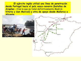 El ejército inglés utilizó una línea de penetración
desde Portugal hacia el país vasco-navarro (batallas de
Arapiles -tras la que se tomó definitivamente Madrid-
Vitoria y San Marcial) y otra de apoyo desde Mallorca a
Alicante.
 