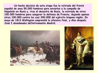 Un hecho decisivo de esta etapa fue la retirada del frente
español de unos 50.000 hombres para enviarlos a la campaña de
Napoleón en Rusia y, tras el desastre de Rusia, la retirada de otros
100.000 hombres para asegurar la defensa de Francia, dejando apenas
otros 100.000 contra los casi 200.000 del ejército hispano-inglés. En
mayo de 1813 Wellington emprendió la ofensiva final, y días después
José I abandonaba definitivamente Madrid.
 