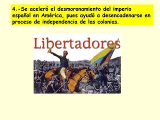 4.-Se aceleró el desmoronamiento del imperio
español en América, pues ayudó a desencadenarse en
proceso de independencia de las colonias.
 