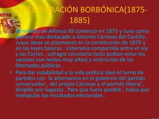 LA RESTAURACIÓN BORBÓNICA(1875-
1885)
• El reinado de Alfonso Xll comenzó en 1875 y tuvo como
político mas destacado a Antonio Cánovas del Castillo ,
cuyas ideas se plasmaron en la constitución de 1876 y
en las leyes básicas : soberanía compartida entre el rey
y las Cortes , sufragio censitario (solo podían votar los
varones con rentas muy altas) y restricción de las
libertades públicas .
• Para dar estabilidad a la vida política ideó el turno de
partidos con la alternancia en el gobierno del partido
conservador , del propio Cánovas y el partido liberal ,
dirigido por Sagasta . Para que fuera posible , había que
manipular los resultados electorales .
 