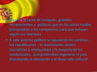 • Esta era la tarea de caciques , grandes
terratenientes y políticos que en las zonas rurales
presionaban a los campesinos para que votasen
según sus intereses .
• A este sistema político se opusieron los carlistas ,
los republicanos , el movimiento obrero
(socialistas y anarquistas) y la mayoría de los
intelectuales , que pretendían regenerar el país
impulsando la educación y el desarrollo cultural .
 