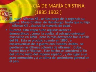 LA REGENCIA DE MARÍA CRISTINA
(1885 1902 )
• AL morir Alfonso Xll , se hizo cargo de la regencia su
esposa María Cristina de Habsburgo hasta que su hijo
, Alfonso Xlll , alcanzó la mayoría de edad .
• Durante esta etapa hubo algunos avances
democráticos , como la vuelta al sufragio universal
masculino en 1890 , pero lo más destacado fue la crisis
del 98 . Esta se produjo cuando en 1890 , a
consecuencias de la guerra con Estados Unidos , se
perdieron las últimas colonias de ultramar : Cuba ,
Puerto Rico y Filipinas . Este hecho se consideró el fin
del último resto del imperio español , y dio lugar a un
gran conmoción y a un clima de pesimismo general en
el país.
 