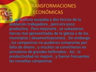 • La agricultura ocupaba a dos tercios de la
población trabajadora , pero era poco
productiva . Para mejorarla , se subastaron
tierras mal aprovechadas de la iglesia y de los
municipios ( desamortizaciones) . Sin embargo
, los campesinos no pudieron comprarlas por
falta de dinero , y muchos se convirtieron en
jornaleros de grandes latifundios . Así , la
productividad no mejoró , y fueron frecuentes
las revueltas campesinas .
LAS TRANSFORMACIONES
ECONÓMICAS
 