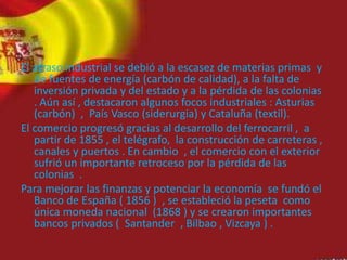El atraso industrial se debió a la escasez de materias primas y
de fuentes de energía (carbón de calidad), a la falta de
inversión privada y del estado y a la pérdida de las colonias
. Aún así , destacaron algunos focos industriales : Asturias
(carbón) , País Vasco (siderurgia) y Cataluña (textil).
El comercio progresó gracias al desarrollo del ferrocarril , a
partir de 1855 , el telégrafo, la construcción de carreteras ,
canales y puertos . En cambio , el comercio con el exterior
sufrió un importante retroceso por la pérdida de las
colonias .
Para mejorar las finanzas y potenciar la economía se fundó el
Banco de España ( 1856 ) , se estableció la peseta como
única moneda nacional (1868 ) y se crearon importantes
bancos privados ( Santander , Bilbao , Vizcaya ) .
 